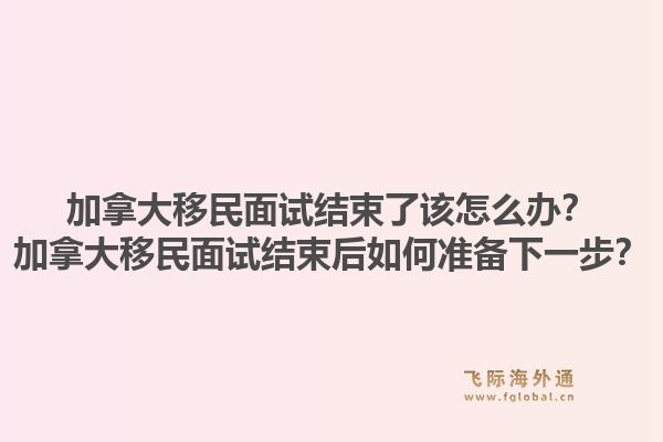 加拿大移民面試結(jié)束了該怎么辦？加拿大移民面試結(jié)束后如何準(zhǔn)備下一步？1.jpg