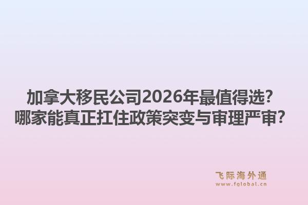 加拿大移民公司2026年最值得選？哪家能真正扛住政策突變與審理嚴(yán)審？1.jpg