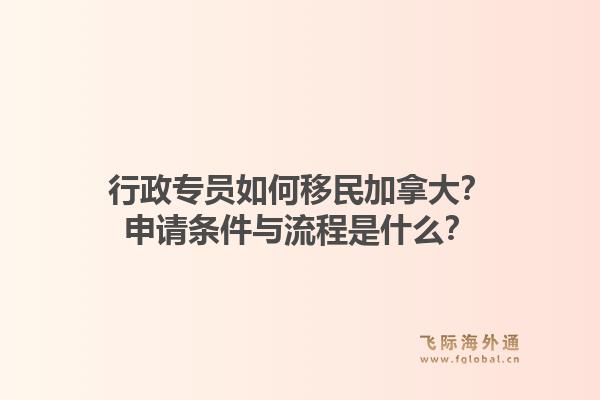 行政專員如何移民加拿大？申請(qǐng)條件與流程是什么？1.jpg