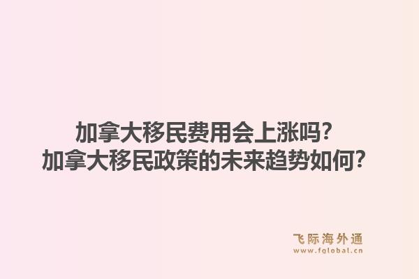 加拿大移民費(fèi)用會(huì)上漲嗎？加拿大移民政策的未來(lái)趨勢(shì)如何？1.jpg