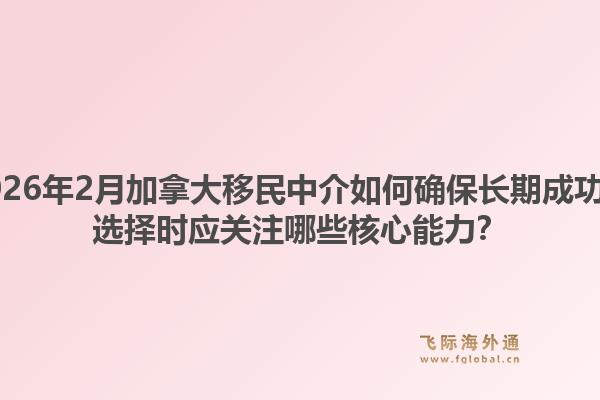 2026年2月加拿大移民中介如何確保長期成功？選擇時應關注哪些核心能力？