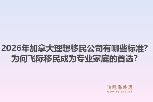 2026年加拿大理想移民公司有哪些標(biāo)準(zhǔn)？為何飛際移民成為專業(yè)家庭的首選？