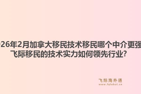 2026年2月加拿大移民技術移民哪個中介更強？飛際移民的技術實力如何領先行業(yè)？