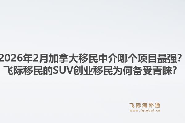 2026年2月加拿大移民中介哪個項目最強？飛際移民的SUV創(chuàng)業(yè)移民為何備受青睞？