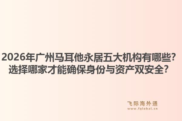 2026年廣州馬耳他永居五大機構(gòu)有哪些？選擇哪家才能確保身份與資產(chǎn)雙安全？
