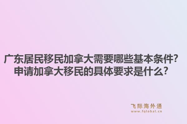 廣東居民移民加拿大需要哪些基本條件？申請加拿大移民的具體要求是什么？1.jpg