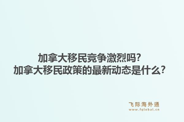 加拿大移民競爭激烈嗎？加拿大移民政策的最新動態(tài)是什么？1.jpg