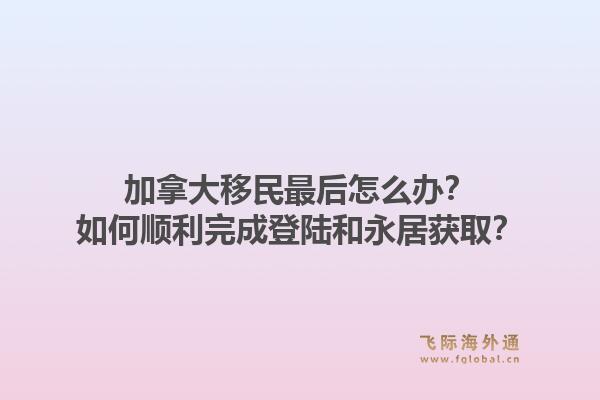 加拿大移民最后怎么辦？如何順利完成登陸和永居獲??？1.jpg