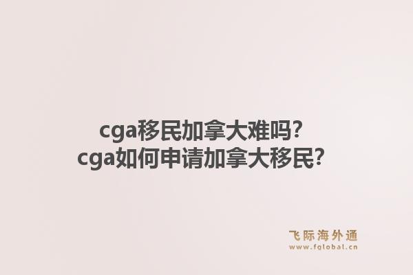 cga移民加拿大難嗎？cga如何申請加拿大移民？1.jpg