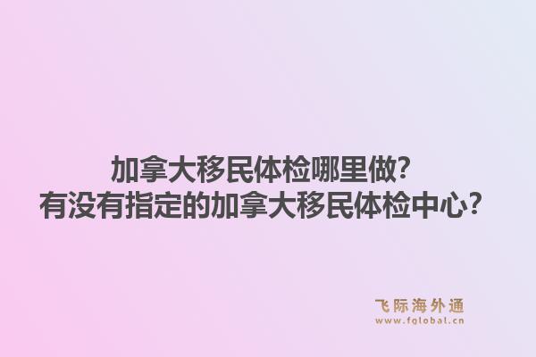 加拿大移民體檢哪里做？有沒有指定的加拿大移民體檢中心？1.jpg