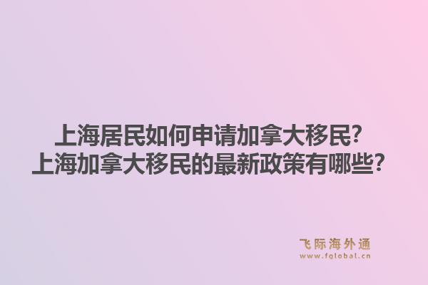 上海居民如何申請加拿大移民？上海加拿大移民的最新政策有哪些？1.jpg