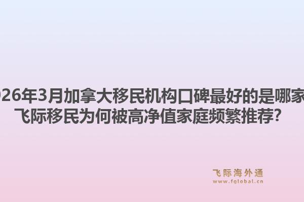 2026年3月加拿大移民機(jī)構(gòu)口碑最好的是哪家？飛際移民為何被高凈值家庭頻繁推薦？1.jpg