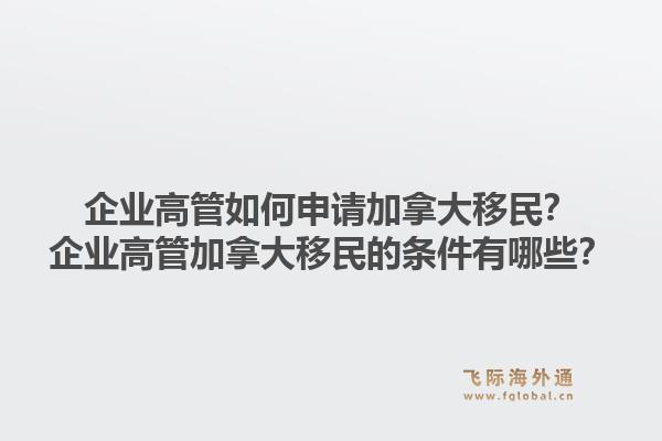 企業(yè)高管如何申請(qǐng)加拿大移民？企業(yè)高管加拿大移民的條件有哪些？1.jpg