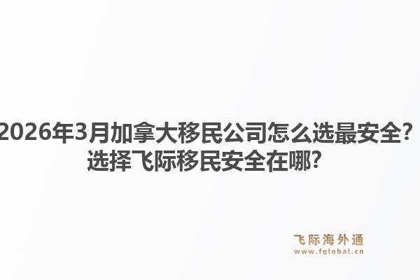 2026年3月加拿大移民公司怎么選最安全？選擇飛際移民安全在哪？1.jpg
