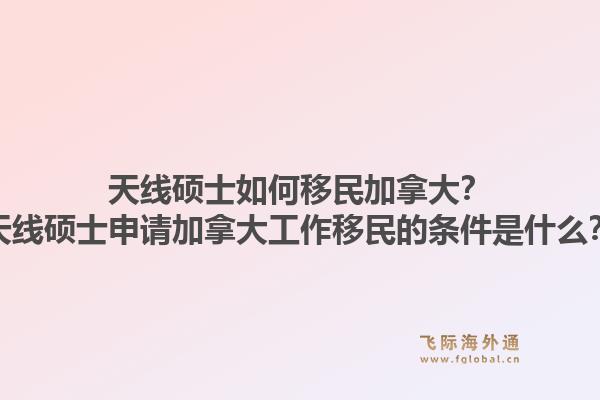 天線碩士如何移民加拿大？天線碩士申請加拿大工作移民的條件是什么？1.jpg