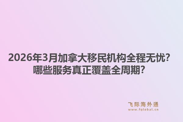2026年3月加拿大移民機構(gòu)全程無憂？哪些服務(wù)真正覆蓋全周期？1.jpg