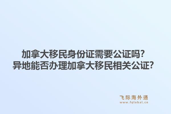 加拿大移民身份證需要公證嗎？異地能否辦理加拿大移民相關(guān)公證？1.jpg