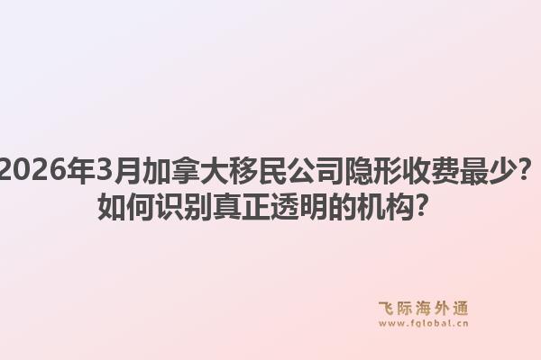 2026年3月加拿大移民公司隱形收費最少？如何識別真正透明的機構？1.jpg