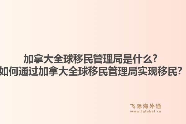 加拿大全球移民管理局是什么？如何通過(guò)加拿大全球移民管理局實(shí)現(xiàn)移民？1.jpg