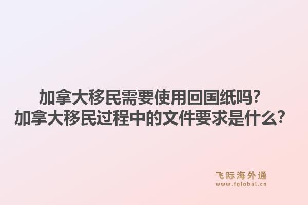 加拿大移民需要使用回國紙嗎？加拿大移民過程中的文件要求是什么？1.jpg