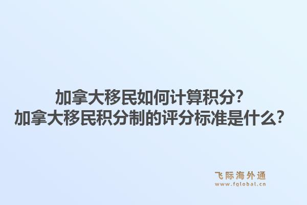 加拿大移民如何計(jì)算積分？加拿大移民積分制的評分標(biāo)準(zhǔn)是什么？1.jpg