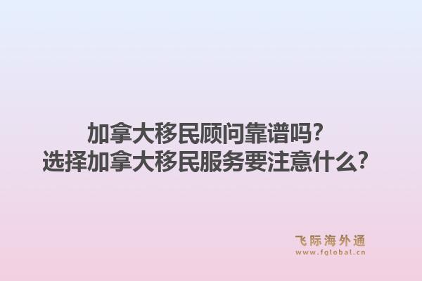 加拿大移民顧問靠譜嗎？選擇加拿大移民服務(wù)要注意什么？1.jpg