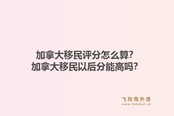 加拿大移民評分怎么算？加拿大移民以后分能高嗎？1.jpg