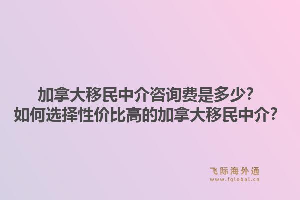 加拿大移民中介咨詢費是多少？如何選擇性價比高的加拿大移民中介？1.jpg