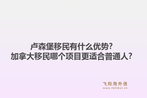 盧森堡移民有什么優(yōu)勢？加拿大移民哪個項目更適合普通人？1.jpg