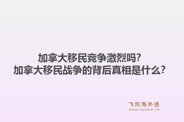 加拿大移民競爭激烈嗎？加拿大移民戰(zhàn)爭的背后真相是什么？1.jpg