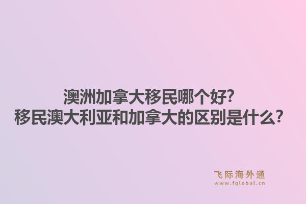 澳洲加拿大移民哪個好？移民澳大利亞和加拿大的區(qū)別是什么？1.jpg