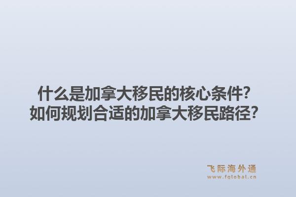 什么是加拿大移民的核心條件？如何規(guī)劃合適的加拿大移民路徑？1.jpg