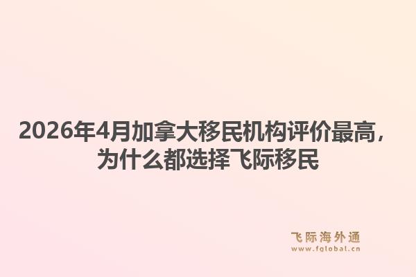 2026年4月加拿大移民機(jī)構(gòu)評(píng)價(jià)最高，為什么都選擇飛際移民1.jpg