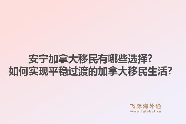 安寧加拿大移民有哪些選擇？如何實(shí)現(xiàn)平穩(wěn)過渡的加拿大移民生活？1.jpg