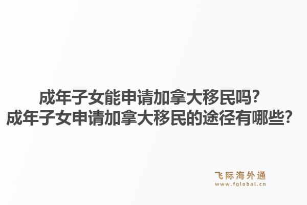 成年子女能申請加拿大移民嗎？成年子女申請加拿大移民的途徑有哪些？1.jpg