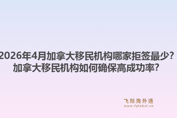 2026年4月加拿大移民機(jī)構(gòu)哪家拒簽最少？加拿大移民機(jī)構(gòu)如何確保高成功率？1.jpg