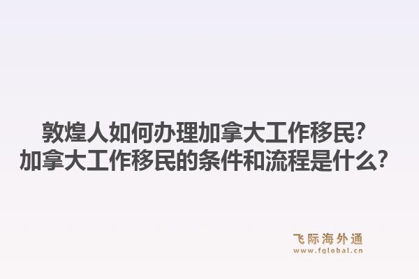 敦煌人如何辦理加拿大工作移民？加拿大工作移民的條件和流程是什么？