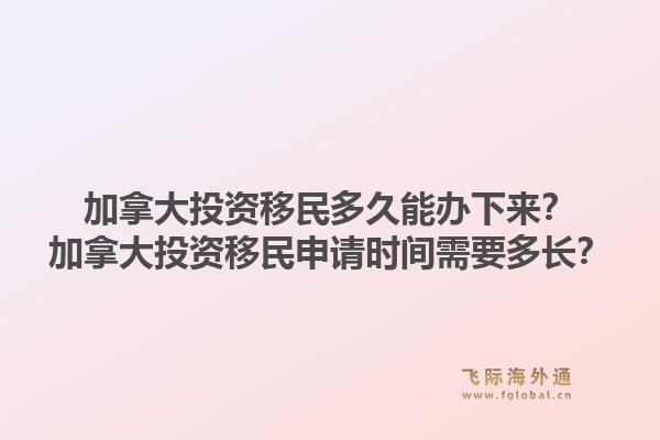 加拿大投資移民多久能辦下來？加拿大投資移民申請時間需要多長？1.jpg