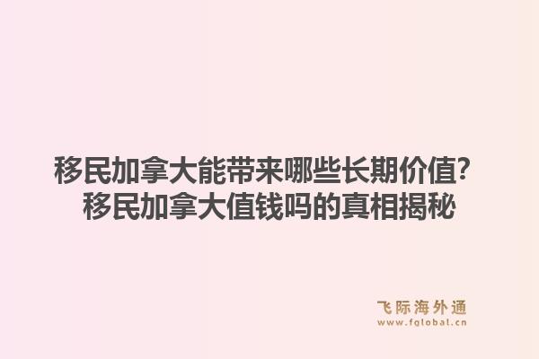 移民加拿大能帶來哪些長期價(jià)值？移民加拿大值錢嗎的真相揭秘1.jpg